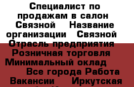 Специалист по продажам в салон "Связной" › Название организации ­ Связной › Отрасль предприятия ­ Розничная торговля › Минимальный оклад ­ 32 000 - Все города Работа » Вакансии   . Иркутская обл.,Иркутск г.